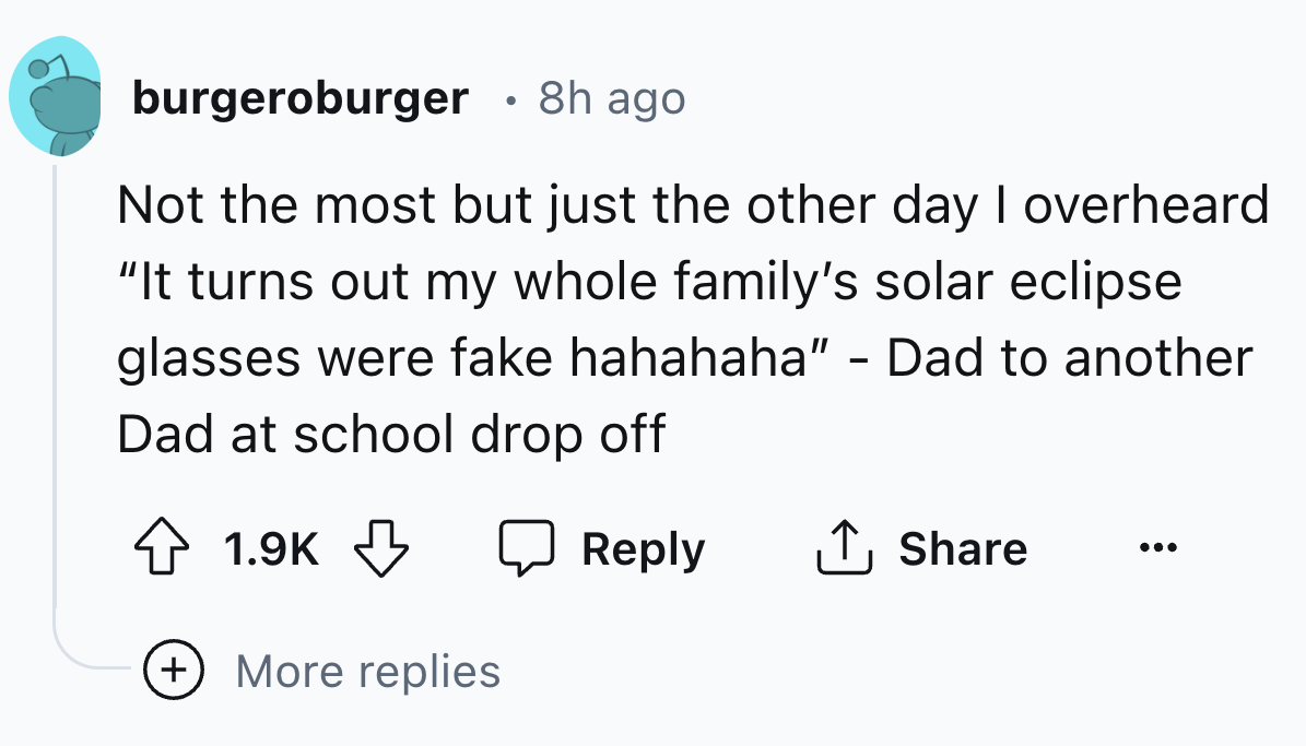 number - burgeroburger 8h ago Not the most but just the other day I overheard "It turns out my whole family's solar eclipse glasses were fake hahahaha" Dad to another Dad at school drop off More replies